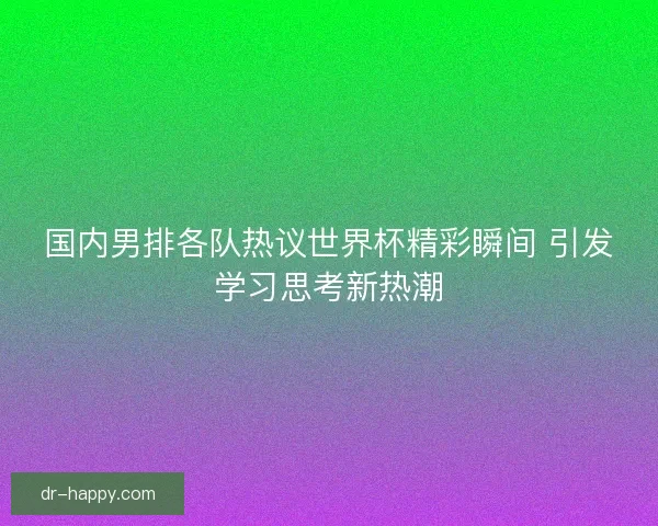 国内男排各队热议世界杯精彩瞬间 引发学习思考新热潮
