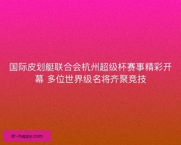 国际皮划艇联合会杭州超级杯赛事精彩开幕 多位世界级名将齐聚竞技