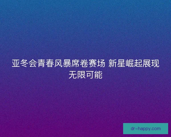 亚冬会青春风暴席卷赛场 新星崛起展现无限可能